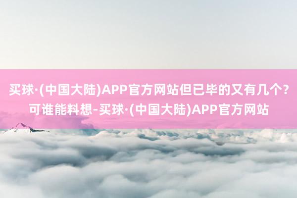 买球·(中国大陆)APP官方网站但已毕的又有几个？可谁能料想-买球·(中国大陆)APP官方网站