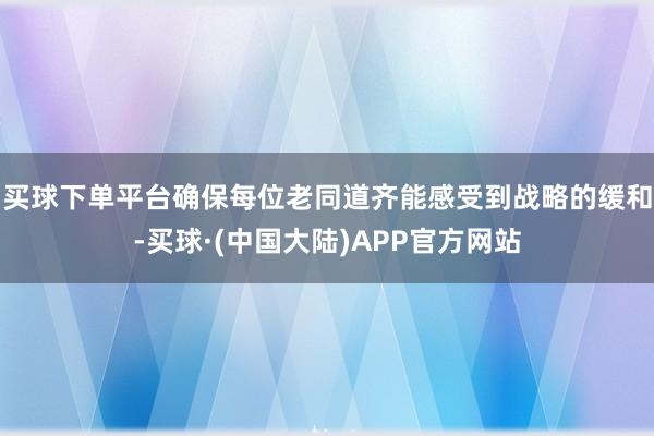 买球下单平台确保每位老同道齐能感受到战略的缓和-买球·(中国大陆)APP官方网站