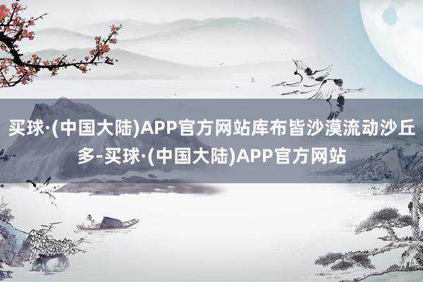 买球·(中国大陆)APP官方网站库布皆沙漠流动沙丘多-买球·(中国大陆)APP官方网站