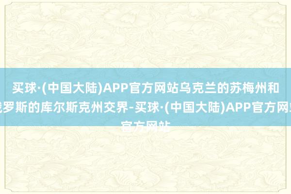 买球·(中国大陆)APP官方网站乌克兰的苏梅州和俄罗斯的库尔斯克州交界-买球·(中国大陆)APP官方网站