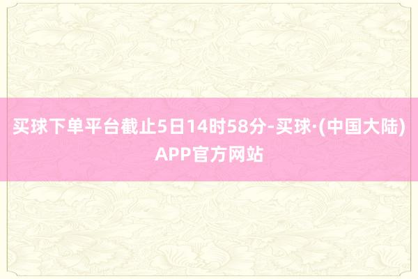 买球下单平台截止5日14时58分-买球·(中国大陆)APP官方网站