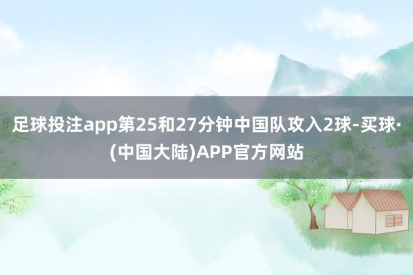 足球投注app第25和27分钟中国队攻入2球-买球·(中国大陆)APP官方网站