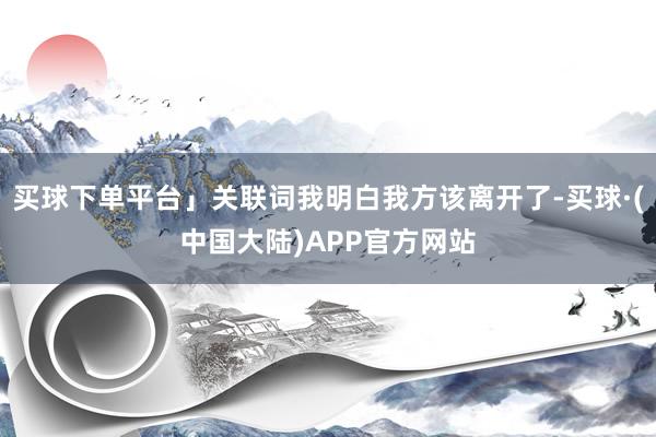 买球下单平台」关联词我明白我方该离开了-买球·(中国大陆)APP官方网站