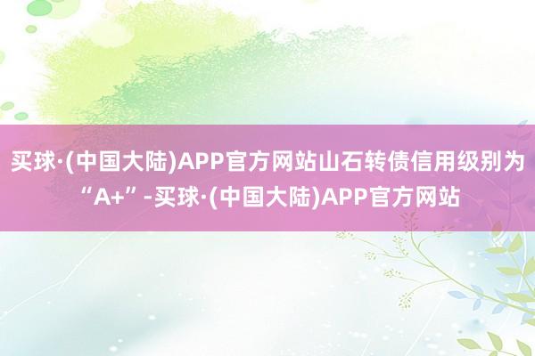 买球·(中国大陆)APP官方网站山石转债信用级别为“A+”-买球·(中国大陆)APP官方网站