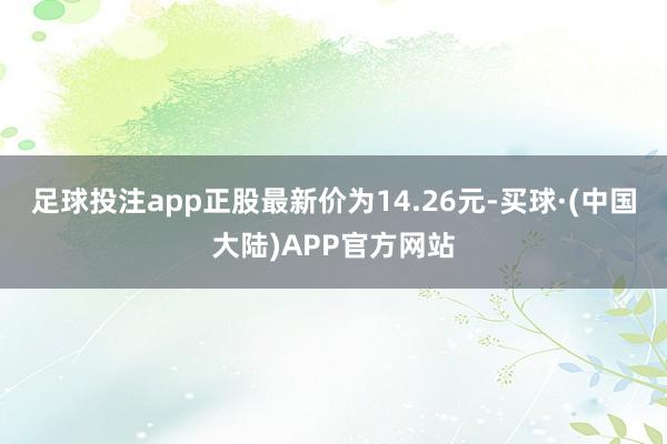 足球投注app正股最新价为14.26元-买球·(中国大陆)APP官方网站