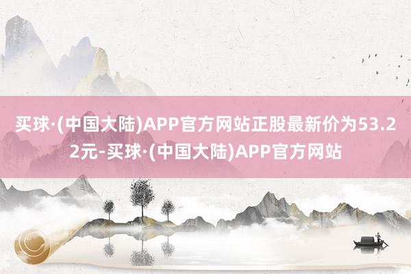 买球·(中国大陆)APP官方网站正股最新价为53.22元-买球·(中国大陆)APP官方网站