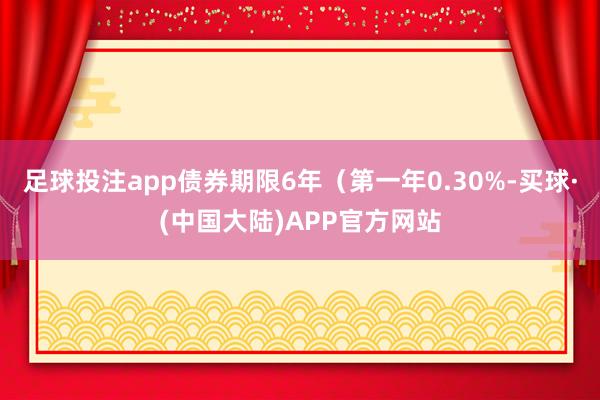 足球投注app债券期限6年（第一年0.30%-买球·(中国大陆)APP官方网站