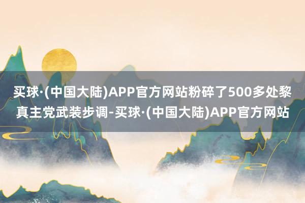 买球·(中国大陆)APP官方网站粉碎了500多处黎真主党武装步调-买球·(中国大陆)APP官方网站