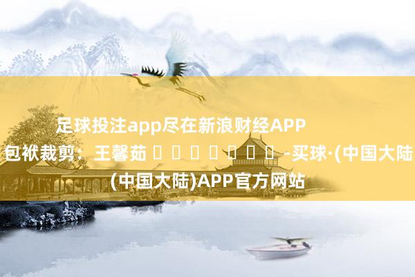 足球投注app尽在新浪财经APP            						包袱裁剪：王馨茹 							-买球·(中国大陆)APP官方网站