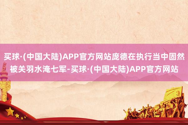 买球·(中国大陆)APP官方网站庞德在执行当中固然被关羽水淹七军-买球·(中国大陆)APP官方网站