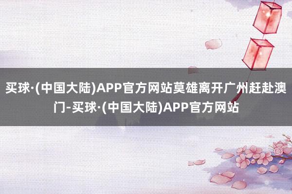 买球·(中国大陆)APP官方网站莫雄离开广州赶赴澳门-买球·(中国大陆)APP官方网站