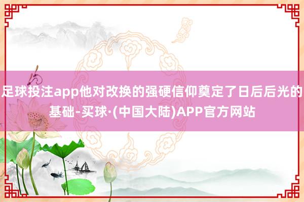 足球投注app他对改换的强硬信仰奠定了日后后光的基础-买球·(中国大陆)APP官方网站