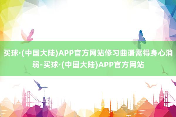 买球·(中国大陆)APP官方网站修习曲谱需得身心消弱-买球·(中国大陆)APP官方网站