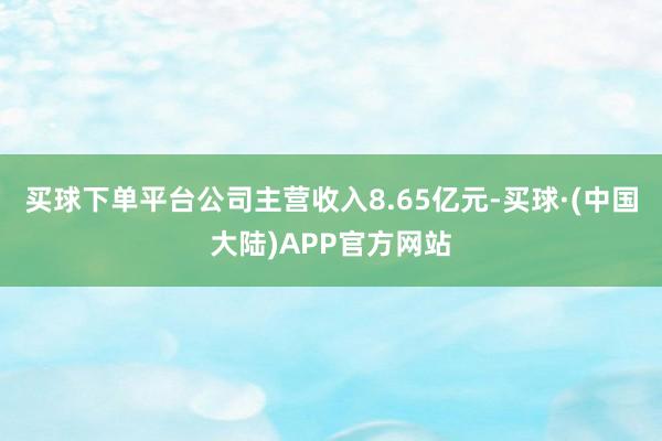 买球下单平台公司主营收入8.65亿元-买球·(中国大陆)APP官方网站