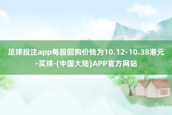 足球投注app每股回购价钱为10.12-10.38港元-买球·(中国大陆)APP官方网站