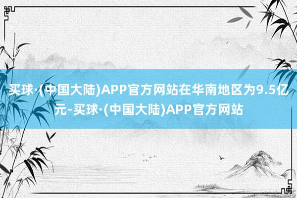 买球·(中国大陆)APP官方网站在华南地区为9.5亿元-买球·(中国大陆)APP官方网站