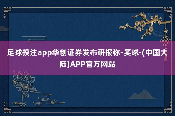 足球投注app　　华创证券发布研报称-买球·(中国大陆)APP官方网站