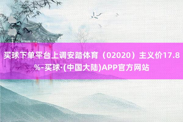 买球下单平台上调安踏体育（02020）主义价17.8%-买球·(中国大陆)APP官方网站