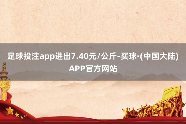 足球投注app进出7.40元/公斤-买球·(中国大陆)APP官方网站