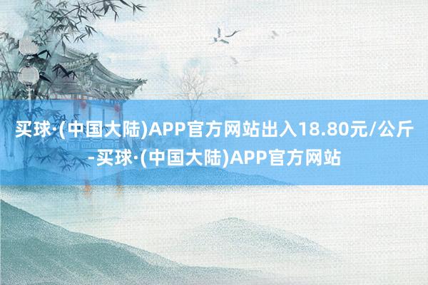 买球·(中国大陆)APP官方网站出入18.80元/公斤-买球·(中国大陆)APP官方网站