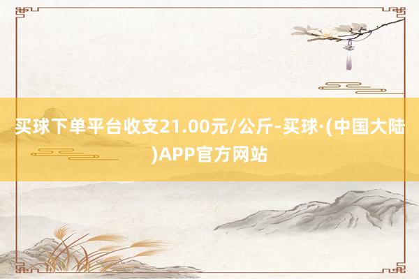 买球下单平台收支21.00元/公斤-买球·(中国大陆)APP官方网站