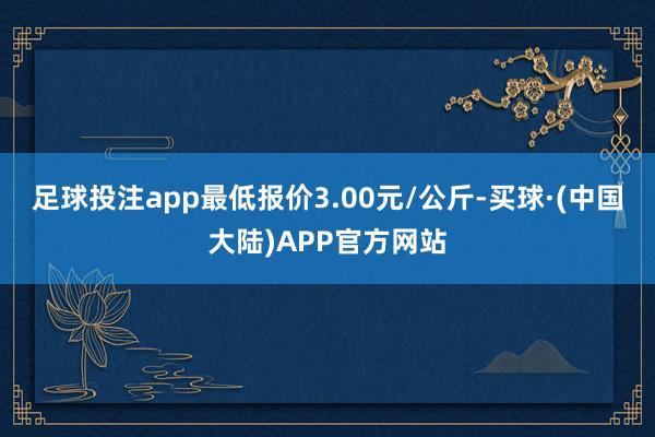 足球投注app最低报价3.00元/公斤-买球·(中国大陆)APP官方网站