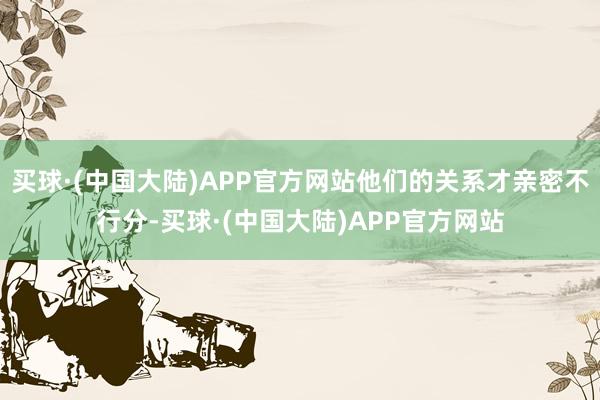 买球·(中国大陆)APP官方网站他们的关系才亲密不行分-买球·(中国大陆)APP官方网站