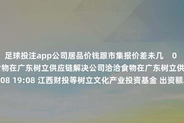 足球投注app公司居品价钱跟市集报价差未几    0  10-09 14:51 洽洽食物在广东树立供应链解决公司洽洽食物在广东树立供应链解决公司    0  10-08 19:08 江西财投等树立文化产业投资基金 出资额2.52亿江西财投等树立文化产业投资基金 出资额2.52亿    0  09-30 13:51 川宁生物：全资子公司拟6000万元参与投财富业基金川宁生物：全资子公司拟6000万元