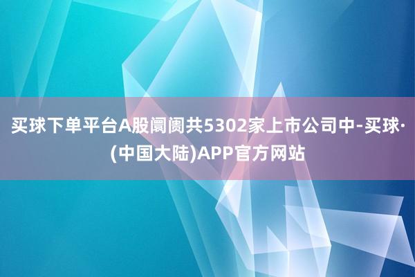 买球下单平台A股阛阓共5302家上市公司中-买球·(中国大陆)APP官方网站