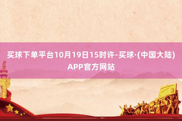 买球下单平台10月19日15时许-买球·(中国大陆)APP官方网站