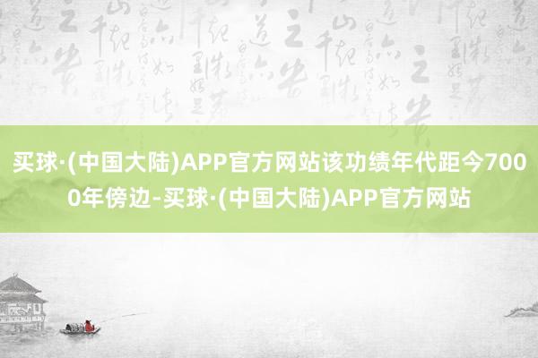 买球·(中国大陆)APP官方网站该功绩年代距今7000年傍边-买球·(中国大陆)APP官方网站