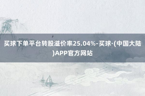 买球下单平台转股溢价率25.04%-买球·(中国大陆)APP官方网站