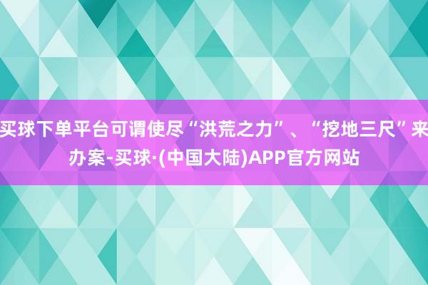 买球下单平台可谓使尽“洪荒之力”、“挖地三尺”来办案-买球·(中国大陆)APP官方网站