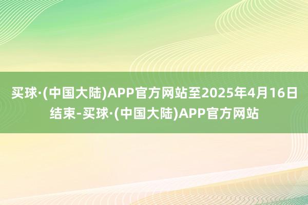 买球·(中国大陆)APP官方网站至2025年4月16日结束-买球·(中国大陆)APP官方网站