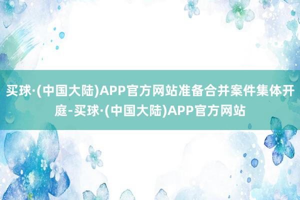 买球·(中国大陆)APP官方网站准备合并案件集体开庭-买球·(中国大陆)APP官方网站