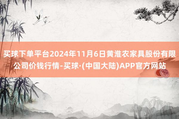 买球下单平台2024年11月6日黄淮农家具股份有限公司价钱行情-买球·(中国大陆)APP官方网站