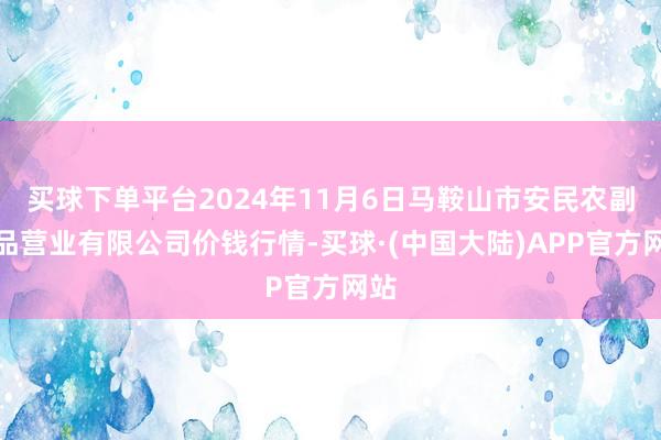 买球下单平台2024年11月6日马鞍山市安民农副居品营业有限公司价钱行情-买球·(中国大陆)APP官方网站