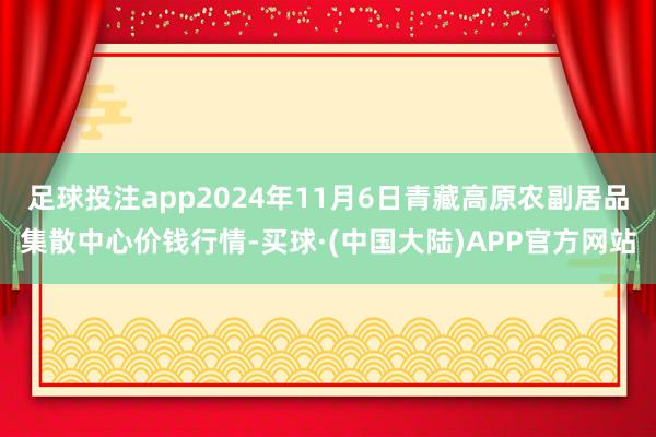 足球投注app2024年11月6日青藏高原农副居品集散中心价钱行情-买球·(中国大陆)APP官方网站