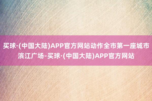 买球·(中国大陆)APP官方网站动作全市第一座城市滨江广场-买球·(中国大陆)APP官方网站