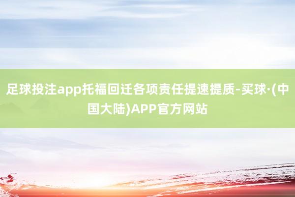 足球投注app托福回迁各项责任提速提质-买球·(中国大陆)APP官方网站