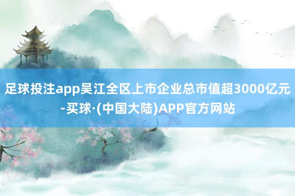 足球投注app吴江全区上市企业总市值超3000亿元-买球·(中国大陆)APP官方网站