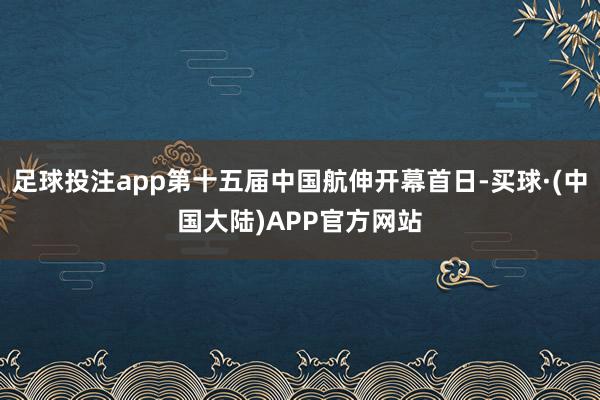 足球投注app第十五届中国航伸开幕首日-买球·(中国大陆)APP官方网站