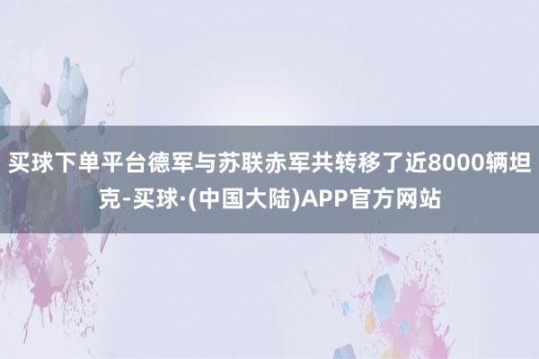 买球下单平台德军与苏联赤军共转移了近8000辆坦克-买球·(中国大陆)APP官方网站