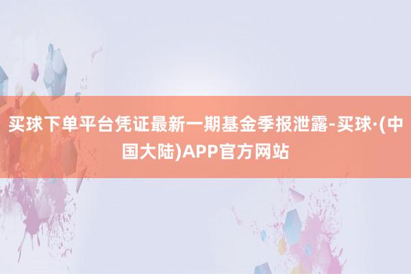 买球下单平台凭证最新一期基金季报泄露-买球·(中国大陆)APP官方网站