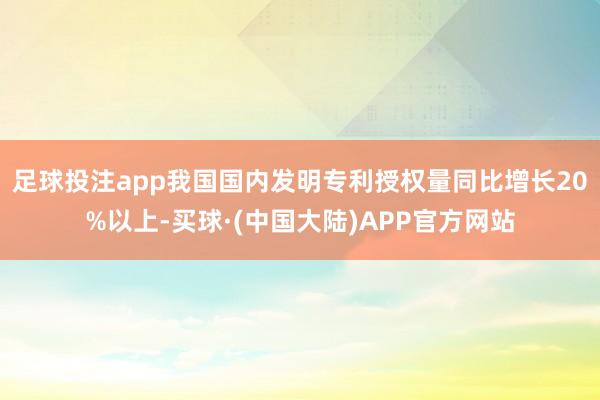 足球投注app我国国内发明专利授权量同比增长20%以上-买球·(中国大陆)APP官方网站