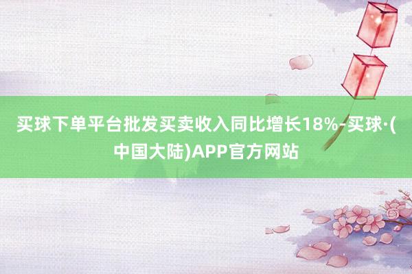 买球下单平台批发买卖收入同比增长18%-买球·(中国大陆)APP官方网站