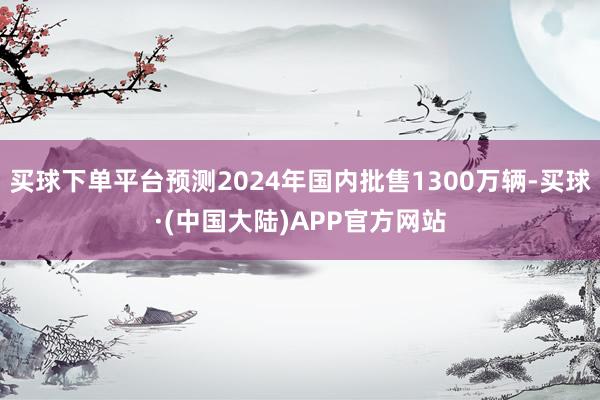 买球下单平台预测2024年国内批售1300万辆-买球·(中国大陆)APP官方网站