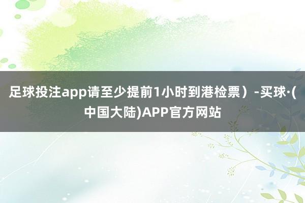 足球投注app请至少提前1小时到港检票）-买球·(中国大陆)APP官方网站