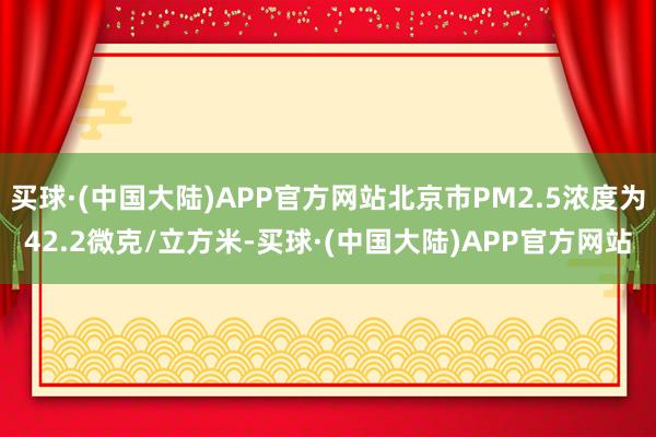 买球·(中国大陆)APP官方网站北京市PM2.5浓度为42.2微克/立方米-买球·(中国大陆)APP官方网站