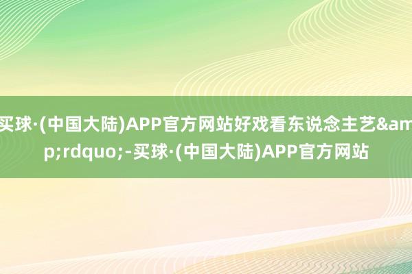 买球·(中国大陆)APP官方网站好戏看东说念主艺&rdquo;-买球·(中国大陆)APP官方网站